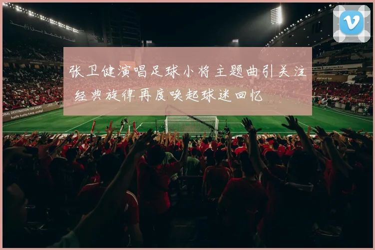 张卫健演唱足球小将主题曲引关注 经典旋律再度唤起球迷回忆