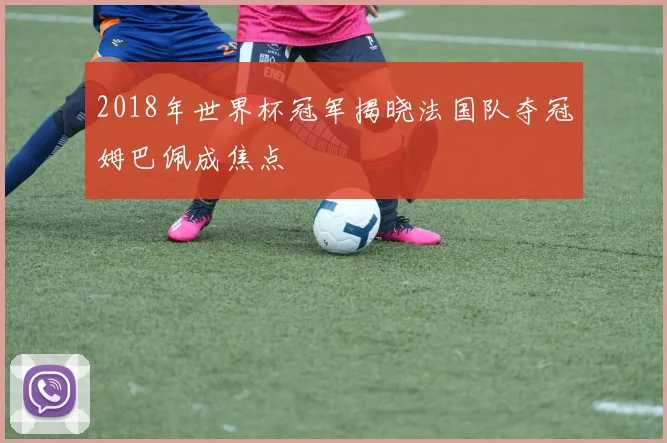2018年世界杯冠军揭晓法国队夺冠姆巴佩成焦点