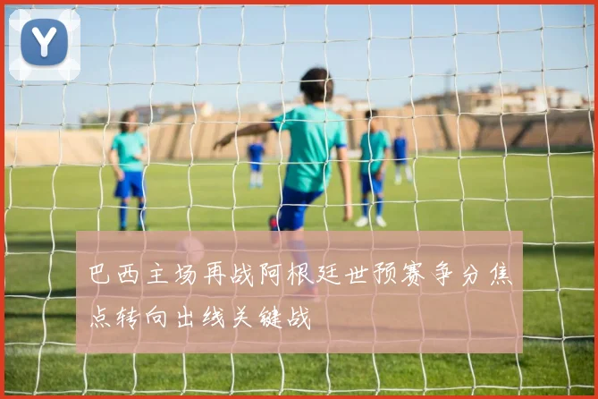 巴西主场再战阿根廷世预赛争分焦点转向出线关键战