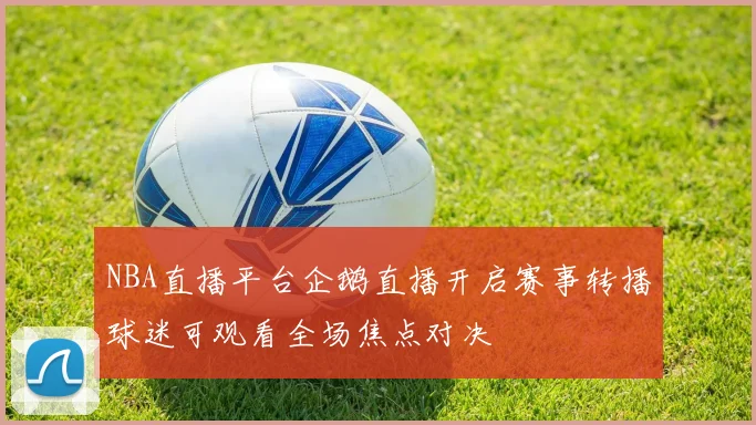 NBA直播平台企鹅直播开启赛事转播球迷可观看全场焦点对决