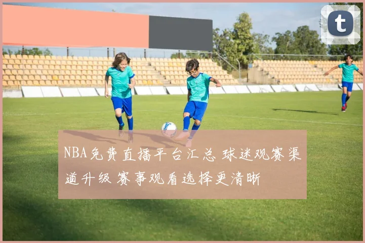 NBA免费直播平台汇总 球迷观赛渠道升级 赛事观看选择更清晰