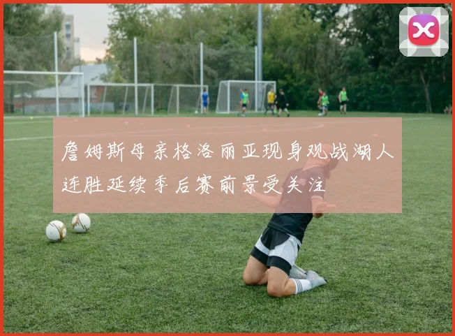 詹姆斯母亲格洛丽亚现身观战湖人连胜延续季后赛前景受关注