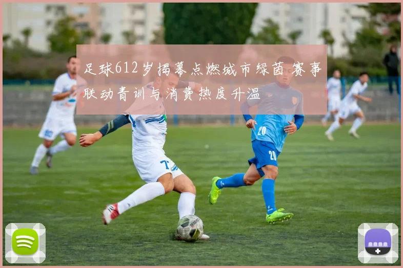 足球612岁揭幕点燃城市绿茵 赛事联动青训与消费热度升温