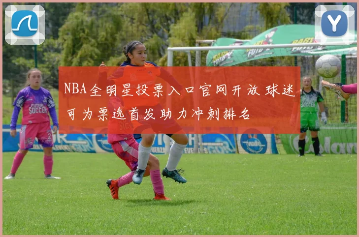 NBA全明星投票入口官网开放 球迷可为票选首发助力冲刺排名