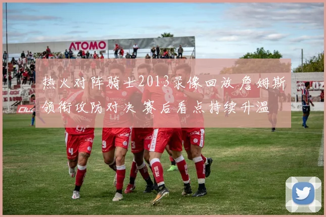 热火对阵骑士2013录像回放 詹姆斯领衔攻防对决 赛后看点持续升温