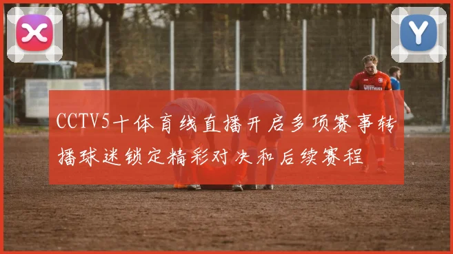 CCTV5十体育线直播开启多项赛事转播球迷锁定精彩对决和后续赛程