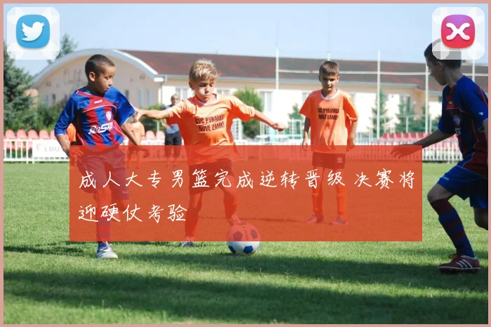 成人大专男篮完成逆转晋级 决赛将迎硬仗考验