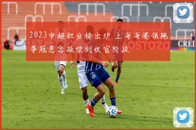 2023中超积分榜出炉 上海海港领跑争冠悬念延续到收官阶段