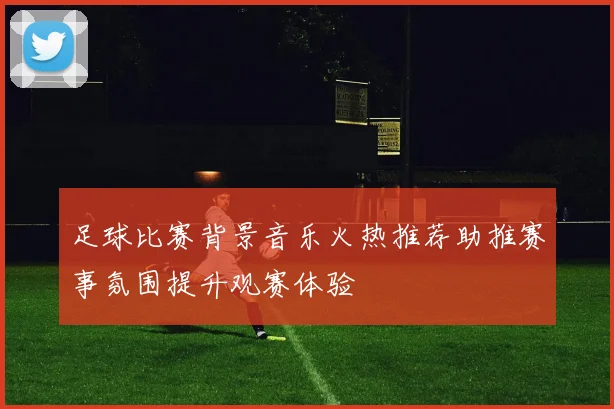 足球比赛背景音乐火热推荐助推赛事氛围提升观赛体验
