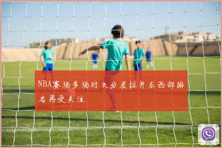 NBA赛场多场对决分差拉开东西部排名再受关注