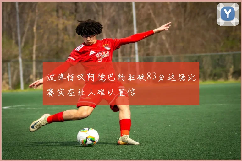 波津惊叹阿德巴约狂砍83分这场比赛实在让人难以置信