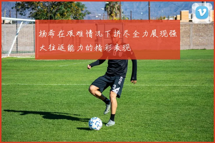 杨希在艰难情况下拼尽全力展现强大往返能力的精彩表现