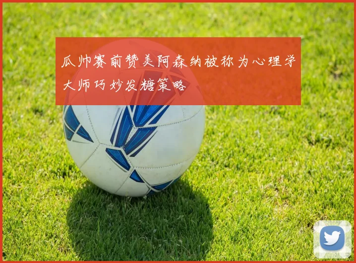 瓜帅赛前赞美阿森纳被称为心理学大师巧妙发糖策略