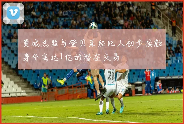 曼城总监与登贝莱经纪人初步接触身价高达1亿的潜在交易