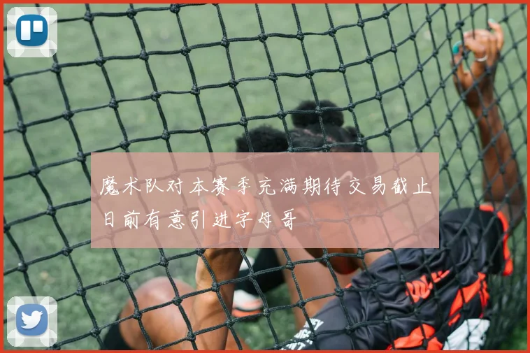 魔术队对本赛季充满期待交易截止日前有意引进字母哥