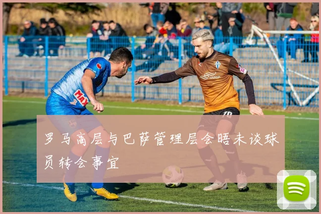 罗马高层与巴萨管理层会晤未谈球员转会事宜