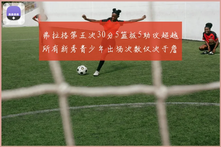 弗拉格第五次30分5篮板5助攻超越所有新秀青少年出场次数仅次于詹姆斯