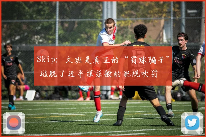 Skip：文班是真正的“罚球骗子” 逃脱了近乎谋杀般的犯规吹罚