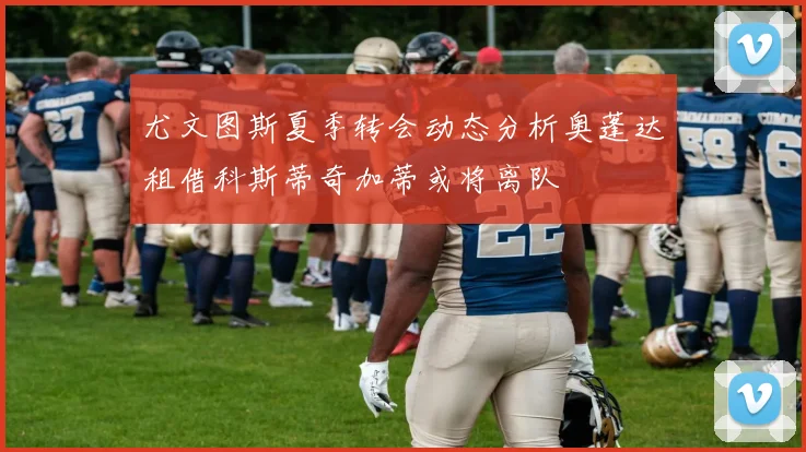 尤文图斯夏季转会动态分析奥蓬达租借科斯蒂奇加蒂或将离队
