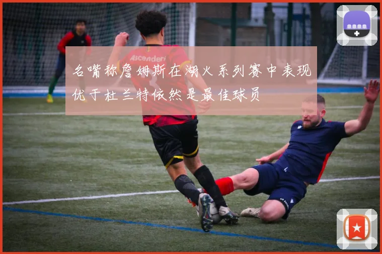 名嘴称詹姆斯在湖火系列赛中表现优于杜兰特依然是最佳球员
