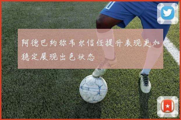 阿德巴约称韦尔信任提升表现更加稳定展现出色状态