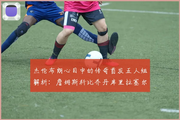 杰伦布朗心目中的传奇首发五人组解析：詹姆斯科比乔丹库里拉塞尔