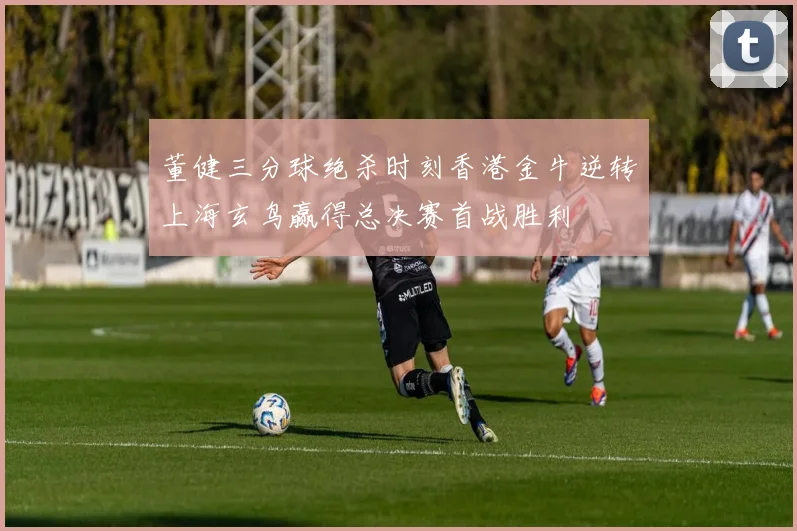 董健三分球绝杀时刻香港金牛逆转上海玄鸟赢得总决赛首战胜利