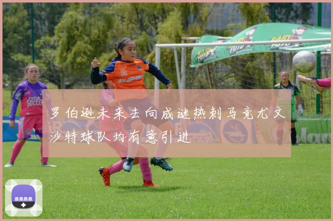 罗伯逊未来去向成谜热刺马竞尤文沙特球队均有意引进