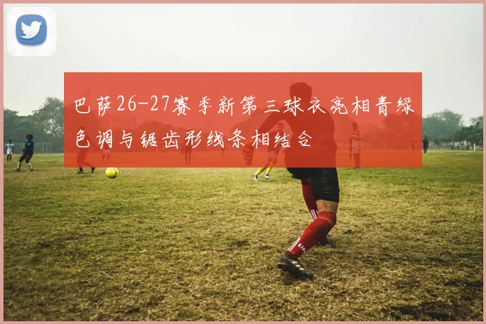 巴萨26-27赛季新第三球衣亮相青绿色调与锯齿形线条相结合