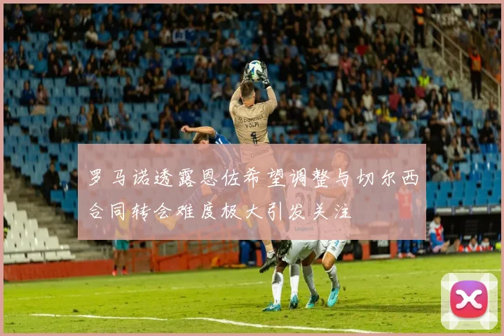 罗马诺透露恩佐希望调整与切尔西合同转会难度极大引发关注