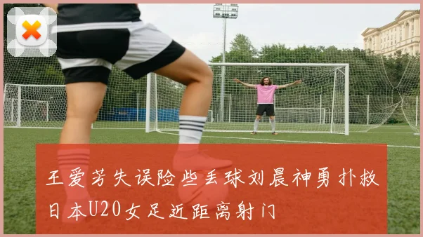 王爱芳失误险些丢球刘晨神勇扑救日本U20女足近距离射门