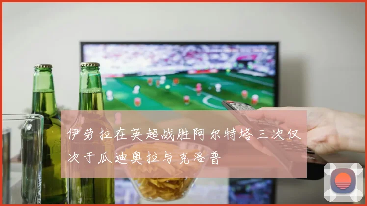 伊劳拉在英超战胜阿尔特塔三次仅次于瓜迪奥拉与克洛普