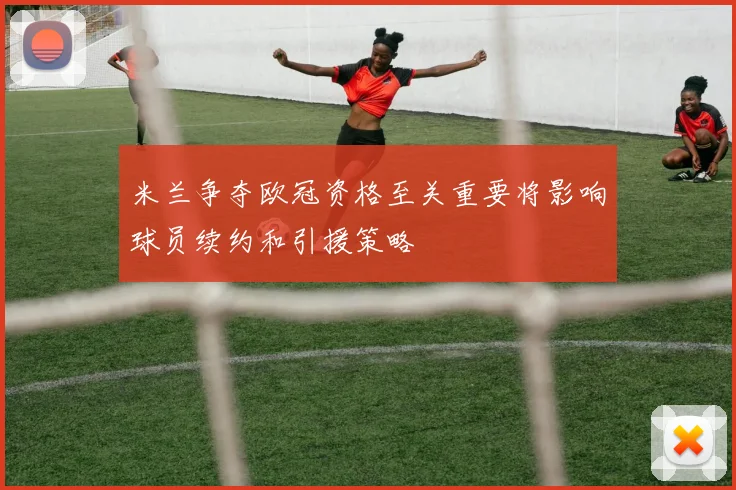 米兰争夺欧冠资格至关重要将影响球员续约和引援策略