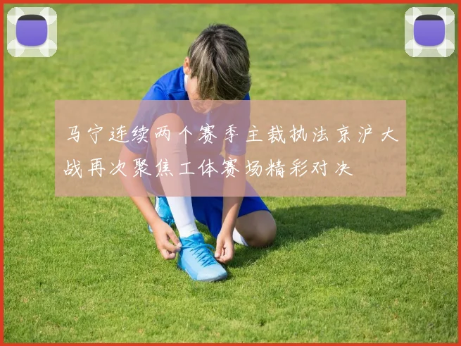 马宁连续两个赛季主裁执法京沪大战再次聚焦工体赛场精彩对决